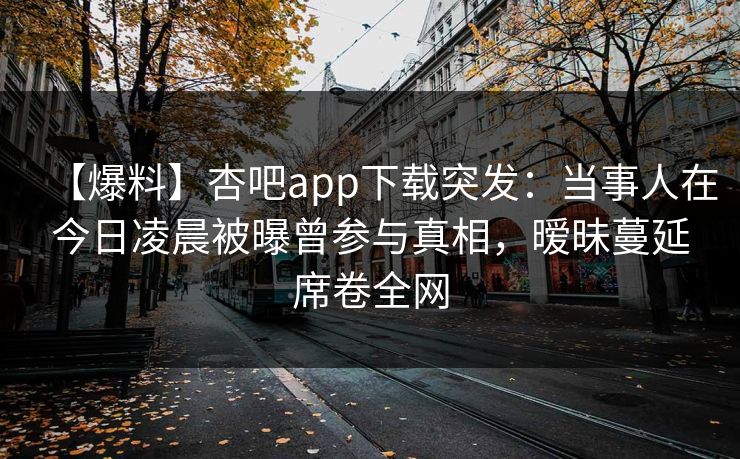【爆料】杏吧app下载突发：当事人在今日凌晨被曝曾参与真相，暧昧蔓延席卷全网