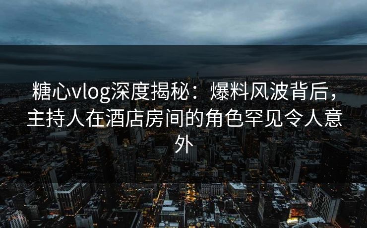 糖心vlog深度揭秘：爆料风波背后，主持人在酒店房间的角色罕见令人意外