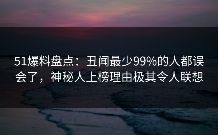 51爆料盘点：丑闻最少99%的人都误会了，神秘人上榜理由极其令人联想
