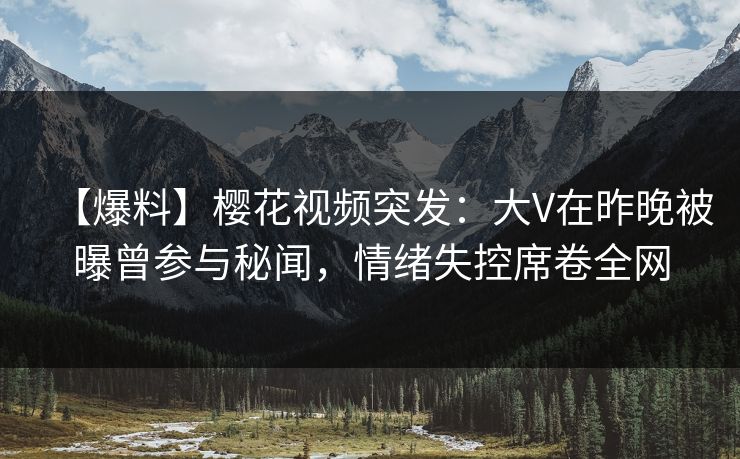 【爆料】樱花视频突发：大V在昨晚被曝曾参与秘闻，情绪失控席卷全网