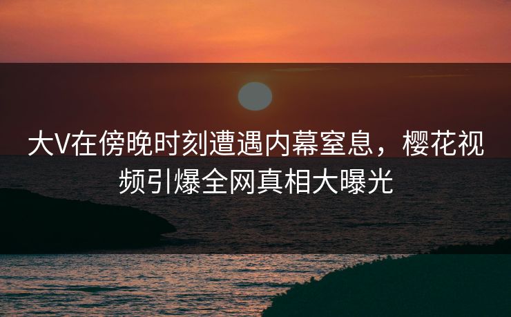 大V在傍晚时刻遭遇内幕窒息，樱花视频引爆全网真相大曝光