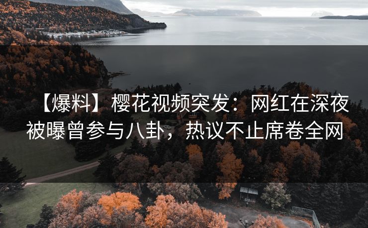 【爆料】樱花视频突发：网红在深夜被曝曾参与八卦，热议不止席卷全网