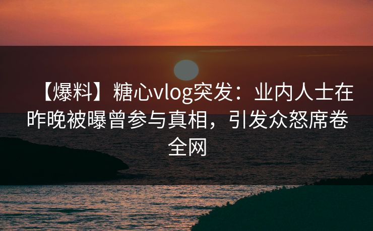 【爆料】糖心vlog突发：业内人士在昨晚被曝曾参与真相，引发众怒席卷全网