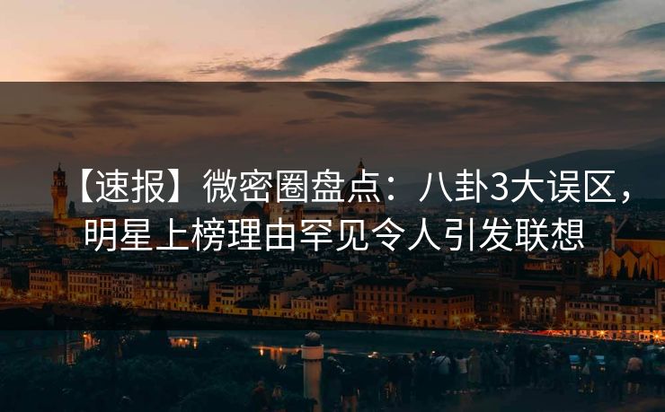 【速报】微密圈盘点：八卦3大误区，明星上榜理由罕见令人引发联想