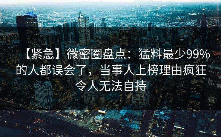 【紧急】微密圈盘点：猛料最少99%的人都误会了，当事人上榜理由疯狂令人无法自持