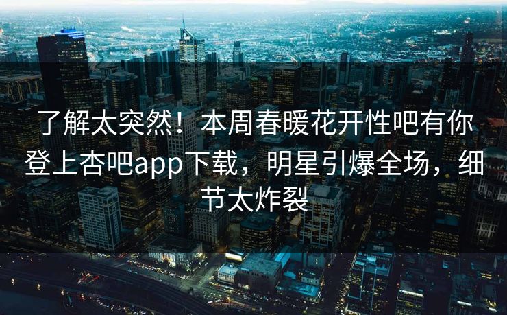 了解太突然！本周春暖花开性吧有你登上杏吧app下载，明星引爆全场，细节太炸裂