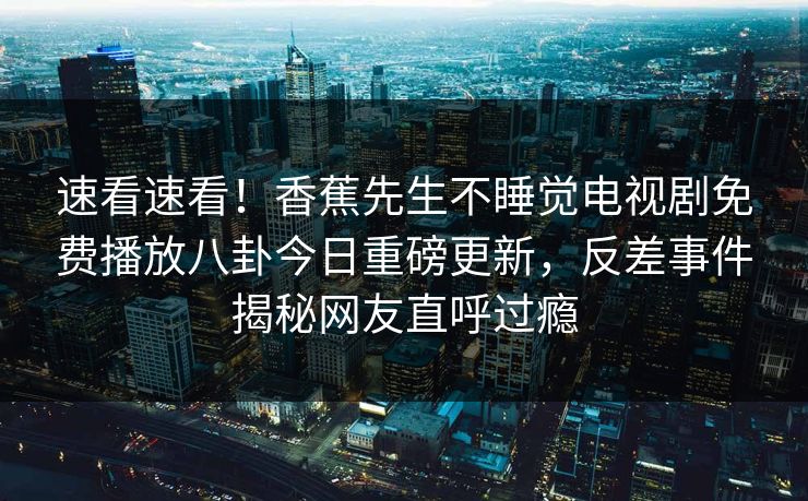 速看速看！香蕉先生不睡觉电视剧免费播放八卦今日重磅更新，反差事件揭秘网友直呼过瘾