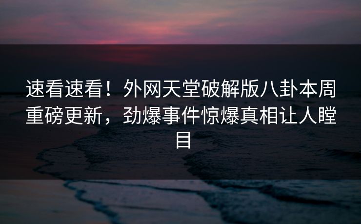速看速看！外网天堂破解版八卦本周重磅更新，劲爆事件惊爆真相让人瞠目