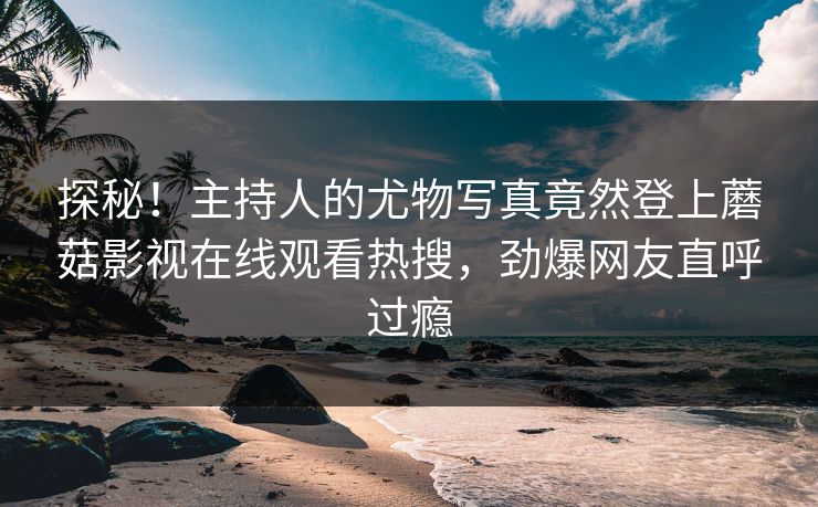 探秘！主持人的尤物写真竟然登上蘑菇影视在线观看热搜，劲爆网友直呼过瘾