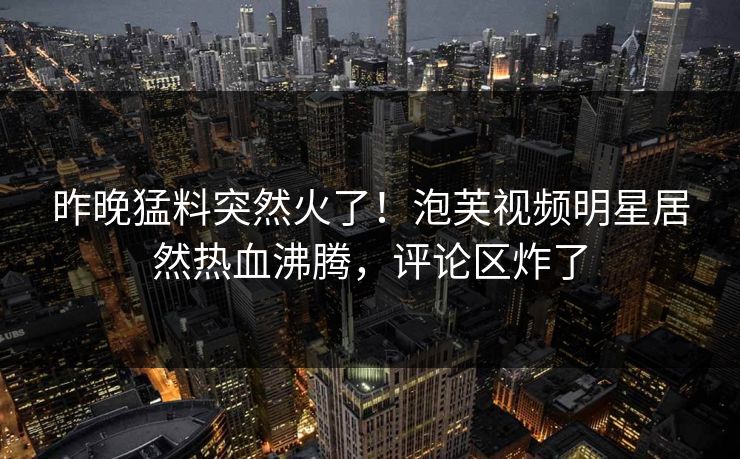 昨晚猛料突然火了！泡芙视频明星居然热血沸腾，评论区炸了