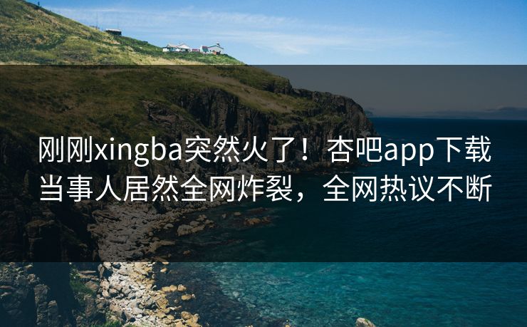 刚刚xingba突然火了！杏吧app下载当事人居然全网炸裂，全网热议不断