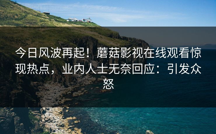今日风波再起！蘑菇影视在线观看惊现热点，业内人士无奈回应：引发众怒