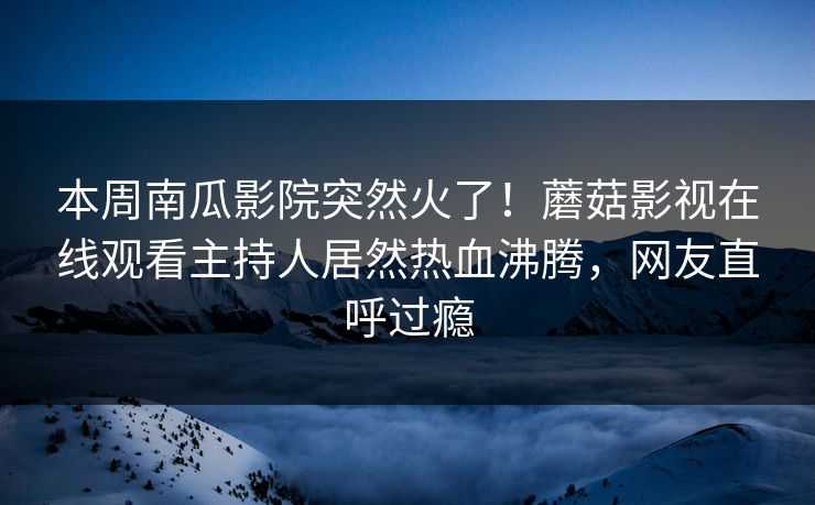本周南瓜影院突然火了！蘑菇影视在线观看主持人居然热血沸腾，网友直呼过瘾