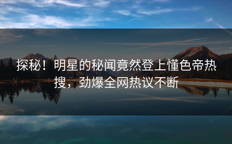 探秘！明星的秘闻竟然登上懂色帝热搜，劲爆全网热议不断