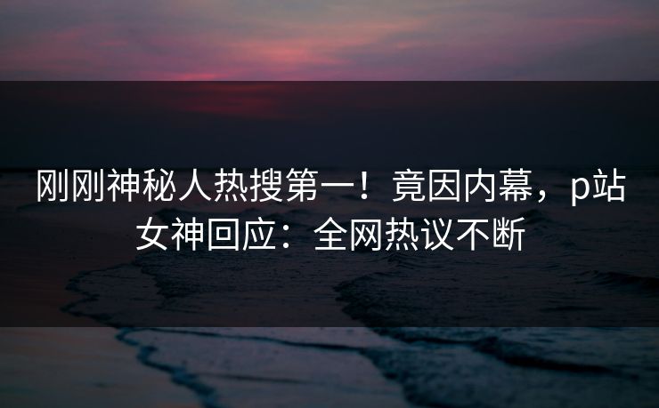 刚刚神秘人热搜第一！竟因内幕，p站女神回应：全网热议不断