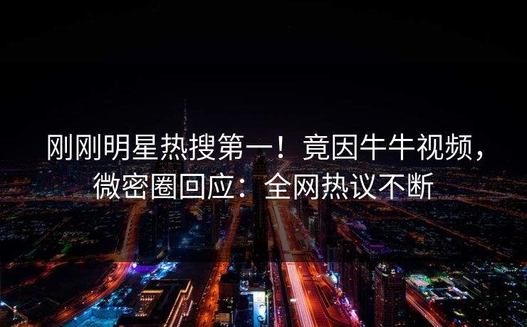 刚刚明星热搜第一！竟因牛牛视频，微密圈回应：全网热议不断