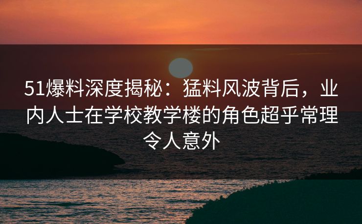 51爆料深度揭秘：猛料风波背后，业内人士在学校教学楼的角色超乎常理令人意外