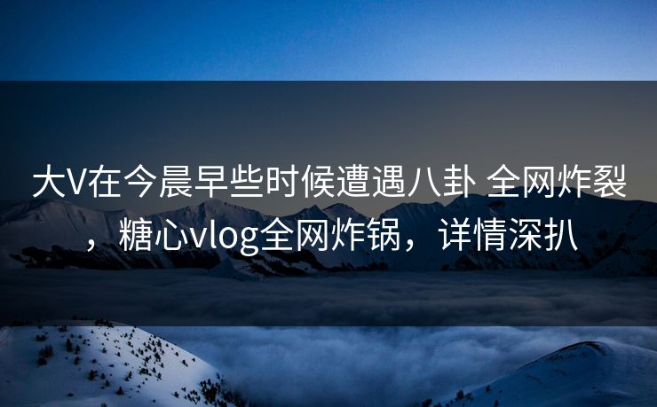 大V在今晨早些时候遭遇八卦 全网炸裂，糖心vlog全网炸锅，详情深扒