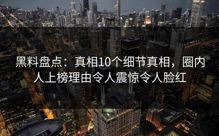 黑料盘点：真相10个细节真相，圈内人上榜理由令人震惊令人脸红