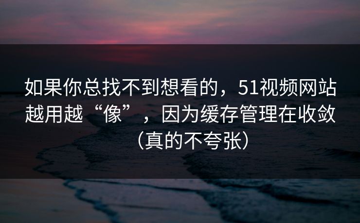 如果你总找不到想看的，51视频网站越用越“像”，因为缓存管理在收敛（真的不夸张）