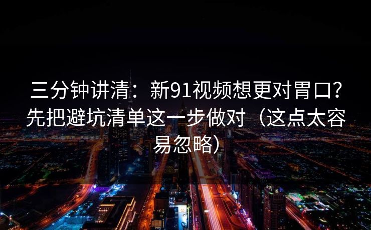 三分钟讲清：新91视频想更对胃口？先把避坑清单这一步做对（这点太容易忽略）