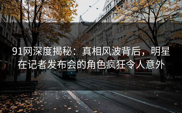 91网深度揭秘：真相风波背后，明星在记者发布会的角色疯狂令人意外